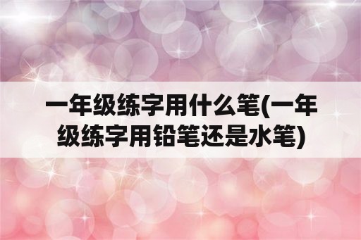 一年级练字用什么笔(一年级练字用铅笔还是水笔)