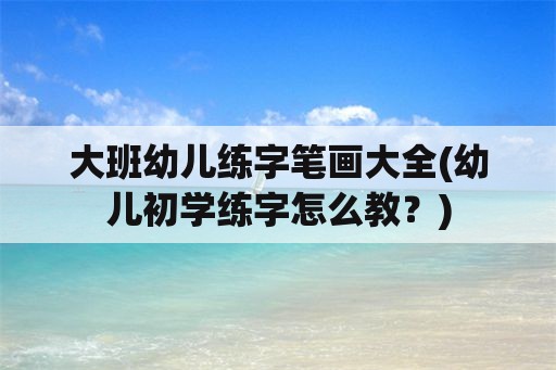 大班幼儿练字笔画大全(幼儿初学练字怎么教？)