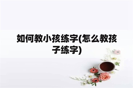 如何教小孩练字(怎么教孩子练字)