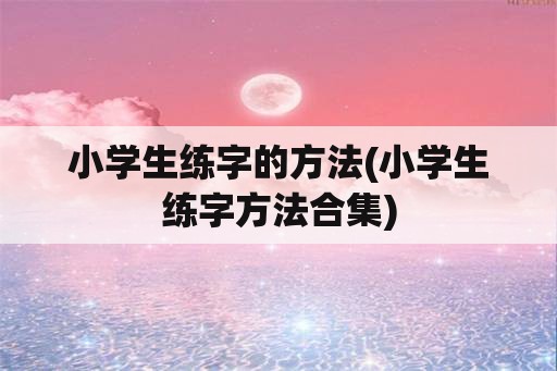 小学生练字的方法(小学生练字方法合集)