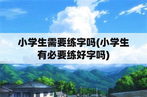 小学生需要练字吗(小学生有必要练好字吗)