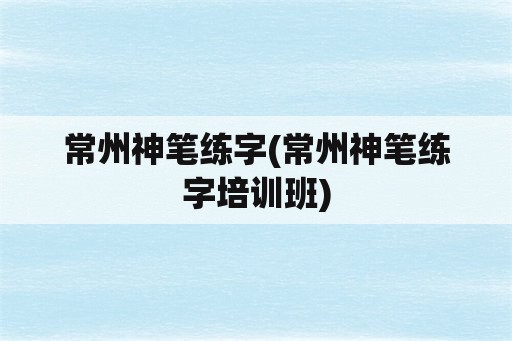 常州神笔练字(常州神笔练字培训班)