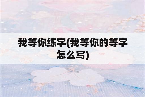 我等你练字(我等你的等字怎么写)