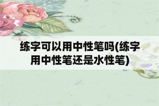 练字可以用中性笔吗(练字用中性笔还是水性笔)