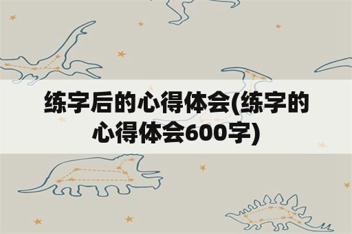 练字后的心得体会(练字的心得体会600字)