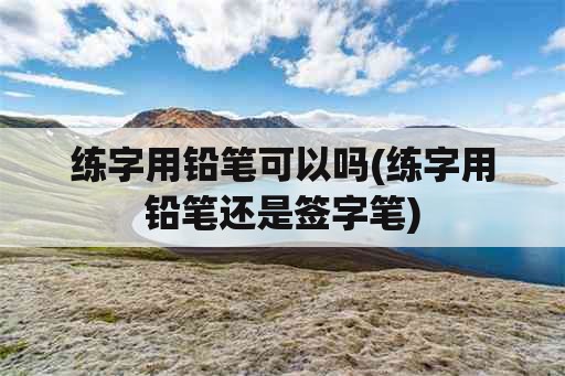 练字用铅笔可以吗(练字用铅笔还是签字笔)