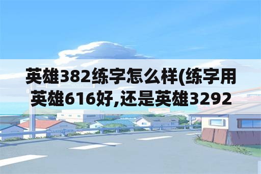 英雄382练字怎么样(练字用英雄616好,还是英雄3292好)