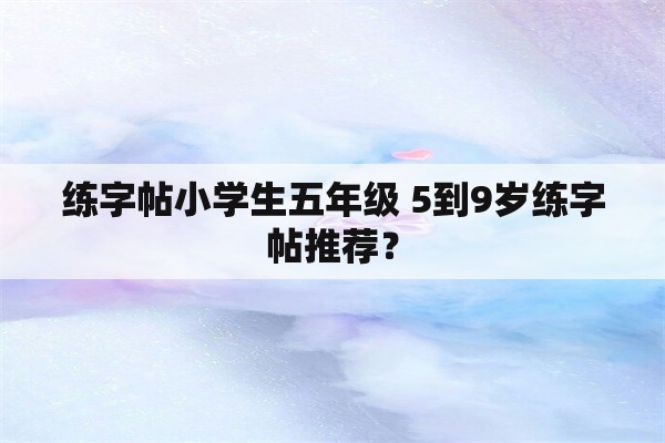 练字帖小学生五年级 5到9岁练字帖推荐？